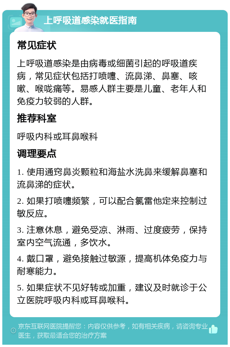 上呼吸道感染就医指南 常见症状 上呼吸道感染是由病毒或细菌引起的呼吸道疾病，常见症状包括打喷嚏、流鼻涕、鼻塞、咳嗽、喉咙痛等。易感人群主要是儿童、老年人和免疫力较弱的人群。 推荐科室 呼吸内科或耳鼻喉科 调理要点 1. 使用通窍鼻炎颗粒和海盐水洗鼻来缓解鼻塞和流鼻涕的症状。 2. 如果打喷嚏频繁，可以配合氯雷他定来控制过敏反应。 3. 注意休息，避免受凉、淋雨、过度疲劳，保持室内空气流通，多饮水。 4. 戴口罩，避免接触过敏源，提高机体免疫力与耐寒能力。 5. 如果症状不见好转或加重，建议及时就诊于公立医院呼吸内科或耳鼻喉科。