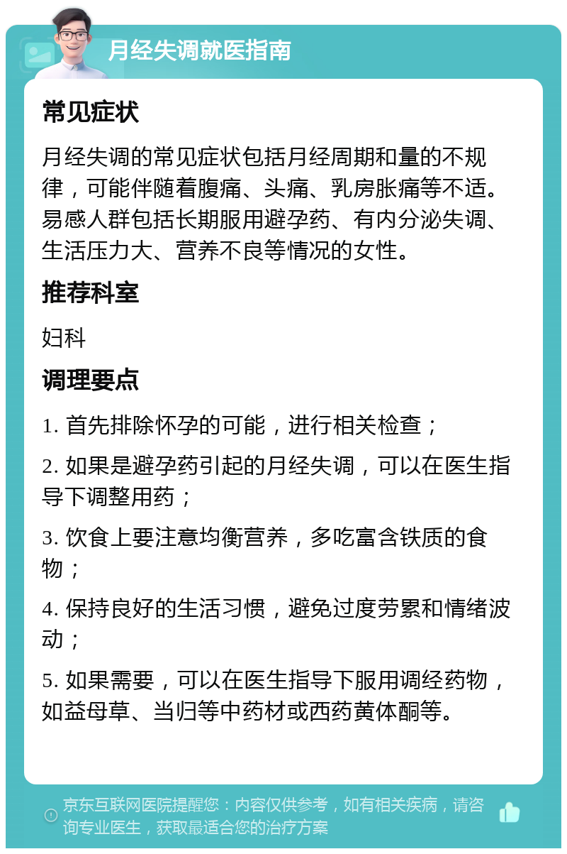 月经失调就医指南 常见症状 月经失调的常见症状包括月经周期和量的不规律，可能伴随着腹痛、头痛、乳房胀痛等不适。易感人群包括长期服用避孕药、有内分泌失调、生活压力大、营养不良等情况的女性。 推荐科室 妇科 调理要点 1. 首先排除怀孕的可能，进行相关检查； 2. 如果是避孕药引起的月经失调，可以在医生指导下调整用药； 3. 饮食上要注意均衡营养，多吃富含铁质的食物； 4. 保持良好的生活习惯，避免过度劳累和情绪波动； 5. 如果需要，可以在医生指导下服用调经药物，如益母草、当归等中药材或西药黄体酮等。