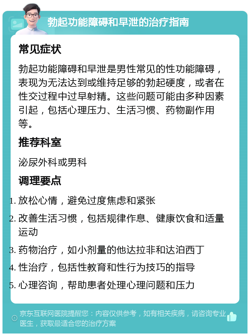 勃起功能障碍和早泄的治疗指南 常见症状 勃起功能障碍和早泄是男性常见的性功能障碍，表现为无法达到或维持足够的勃起硬度，或者在性交过程中过早射精。这些问题可能由多种因素引起，包括心理压力、生活习惯、药物副作用等。 推荐科室 泌尿外科或男科 调理要点 放松心情，避免过度焦虑和紧张 改善生活习惯，包括规律作息、健康饮食和适量运动 药物治疗，如小剂量的他达拉非和达泊西丁 性治疗，包括性教育和性行为技巧的指导 心理咨询，帮助患者处理心理问题和压力