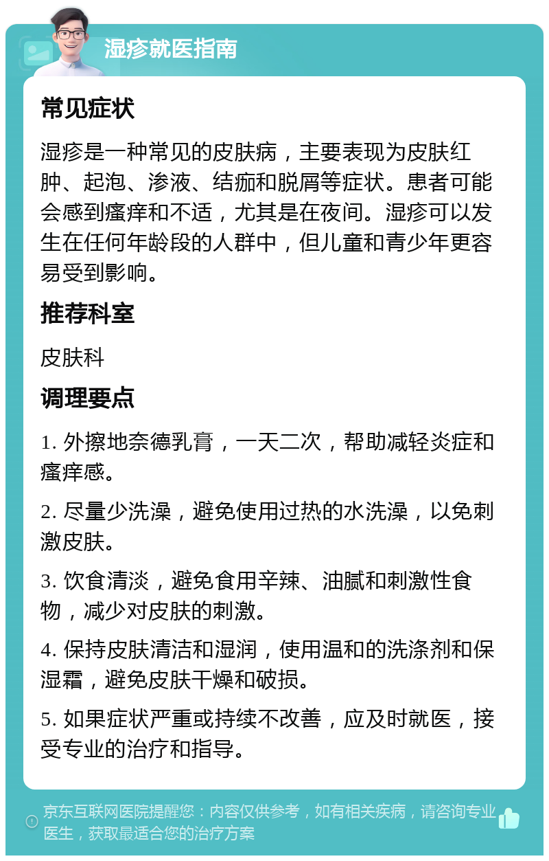 湿疹就医指南 常见症状 湿疹是一种常见的皮肤病，主要表现为皮肤红肿、起泡、渗液、结痂和脱屑等症状。患者可能会感到瘙痒和不适，尤其是在夜间。湿疹可以发生在任何年龄段的人群中，但儿童和青少年更容易受到影响。 推荐科室 皮肤科 调理要点 1. 外擦地奈德乳膏，一天二次，帮助减轻炎症和瘙痒感。 2. 尽量少洗澡，避免使用过热的水洗澡，以免刺激皮肤。 3. 饮食清淡，避免食用辛辣、油腻和刺激性食物，减少对皮肤的刺激。 4. 保持皮肤清洁和湿润，使用温和的洗涤剂和保湿霜，避免皮肤干燥和破损。 5. 如果症状严重或持续不改善，应及时就医，接受专业的治疗和指导。