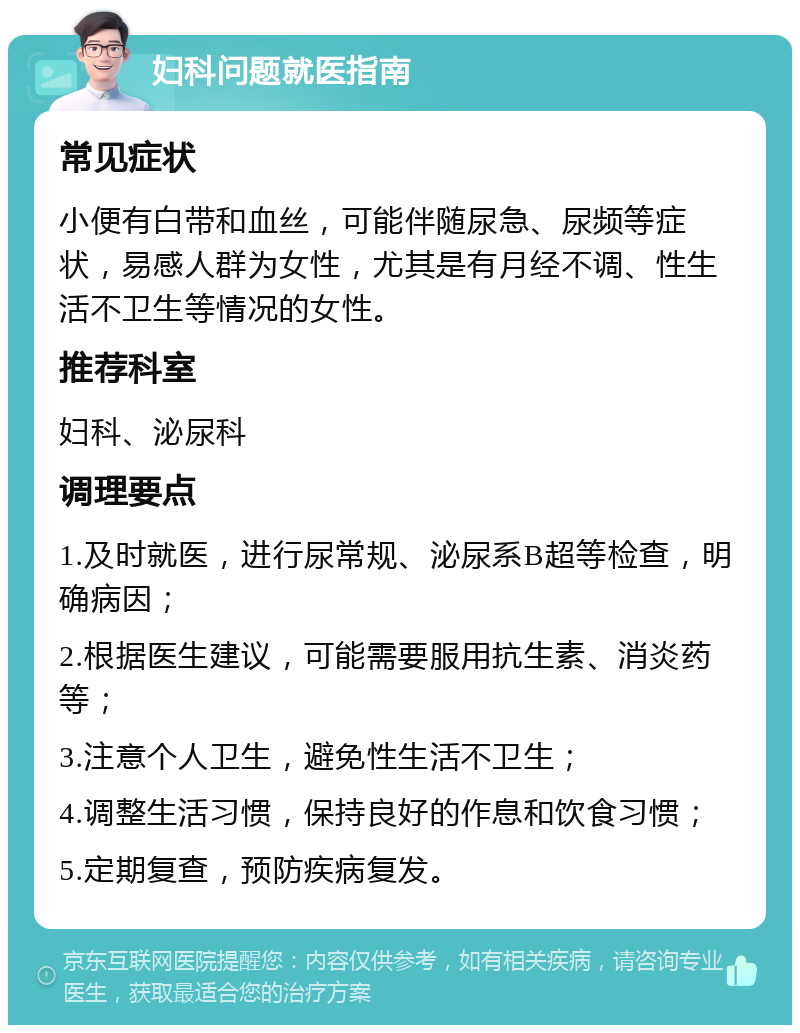 妇科问题就医指南 常见症状 小便有白带和血丝，可能伴随尿急、尿频等症状，易感人群为女性，尤其是有月经不调、性生活不卫生等情况的女性。 推荐科室 妇科、泌尿科 调理要点 1.及时就医，进行尿常规、泌尿系B超等检查，明确病因； 2.根据医生建议，可能需要服用抗生素、消炎药等； 3.注意个人卫生，避免性生活不卫生； 4.调整生活习惯，保持良好的作息和饮食习惯； 5.定期复查，预防疾病复发。