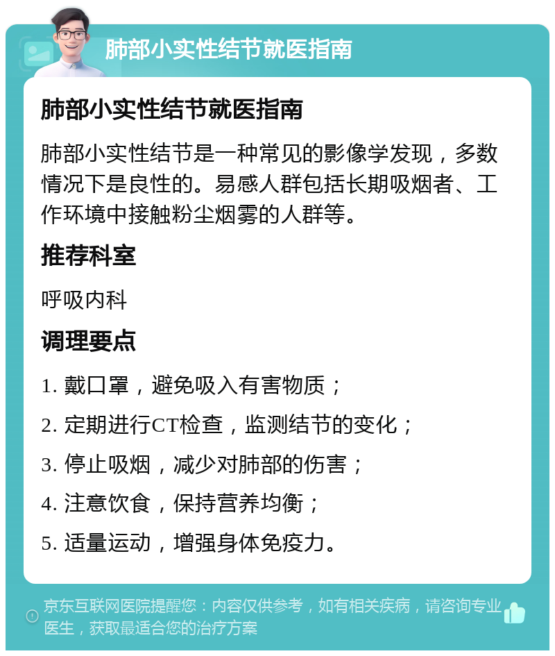 肺部小实性结节就医指南 肺部小实性结节就医指南 肺部小实性结节是一种常见的影像学发现，多数情况下是良性的。易感人群包括长期吸烟者、工作环境中接触粉尘烟雾的人群等。 推荐科室 呼吸内科 调理要点 1. 戴口罩，避免吸入有害物质； 2. 定期进行CT检查，监测结节的变化； 3. 停止吸烟，减少对肺部的伤害； 4. 注意饮食，保持营养均衡； 5. 适量运动，增强身体免疫力。