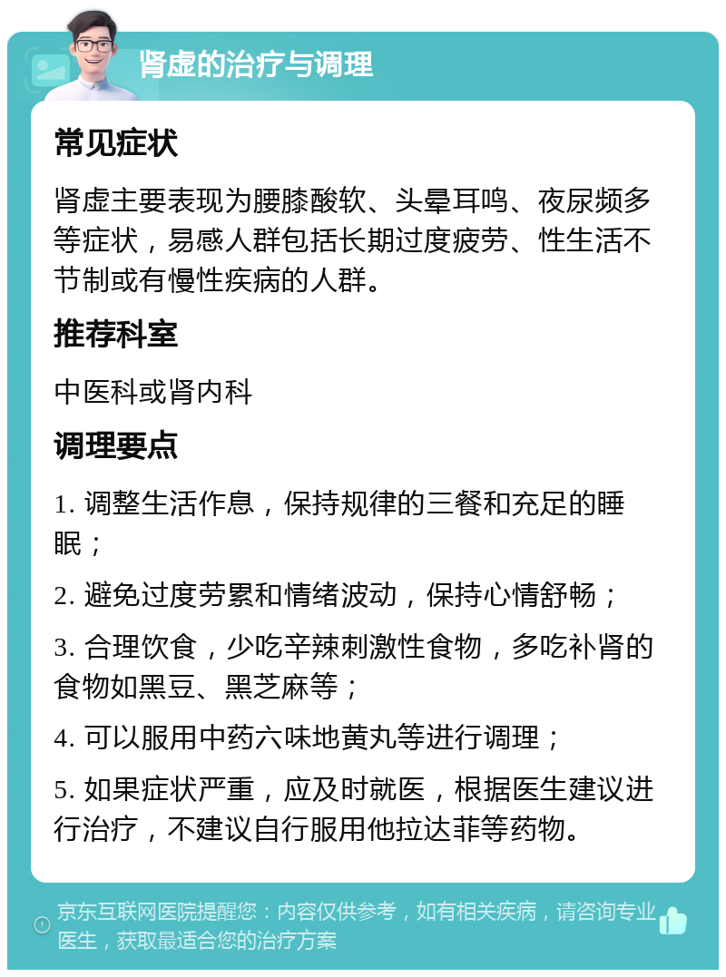 肾虚的治疗与调理 常见症状 肾虚主要表现为腰膝酸软、头晕耳鸣、夜尿频多等症状，易感人群包括长期过度疲劳、性生活不节制或有慢性疾病的人群。 推荐科室 中医科或肾内科 调理要点 1. 调整生活作息，保持规律的三餐和充足的睡眠； 2. 避免过度劳累和情绪波动，保持心情舒畅； 3. 合理饮食，少吃辛辣刺激性食物，多吃补肾的食物如黑豆、黑芝麻等； 4. 可以服用中药六味地黄丸等进行调理； 5. 如果症状严重，应及时就医，根据医生建议进行治疗，不建议自行服用他拉达菲等药物。