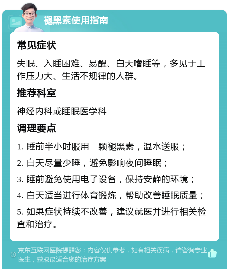 褪黑素使用指南 常见症状 失眠、入睡困难、易醒、白天嗜睡等，多见于工作压力大、生活不规律的人群。 推荐科室 神经内科或睡眠医学科 调理要点 1. 睡前半小时服用一颗褪黑素，温水送服； 2. 白天尽量少睡，避免影响夜间睡眠； 3. 睡前避免使用电子设备，保持安静的环境； 4. 白天适当进行体育锻炼，帮助改善睡眠质量； 5. 如果症状持续不改善，建议就医并进行相关检查和治疗。