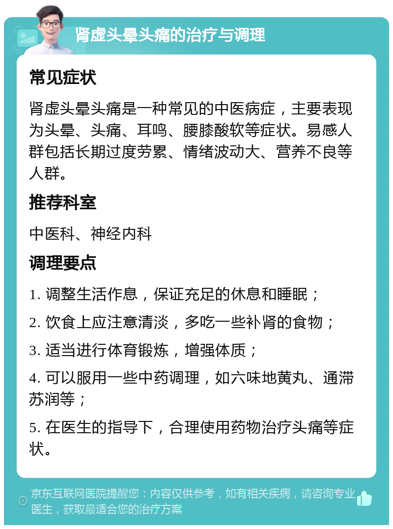 肾虚头晕头痛的治疗与调理 常见症状 肾虚头晕头痛是一种常见的中医病症，主要表现为头晕、头痛、耳鸣、腰膝酸软等症状。易感人群包括长期过度劳累、情绪波动大、营养不良等人群。 推荐科室 中医科、神经内科 调理要点 1. 调整生活作息，保证充足的休息和睡眠； 2. 饮食上应注意清淡，多吃一些补肾的食物； 3. 适当进行体育锻炼，增强体质； 4. 可以服用一些中药调理，如六味地黄丸、通滞苏润等； 5. 在医生的指导下，合理使用药物治疗头痛等症状。