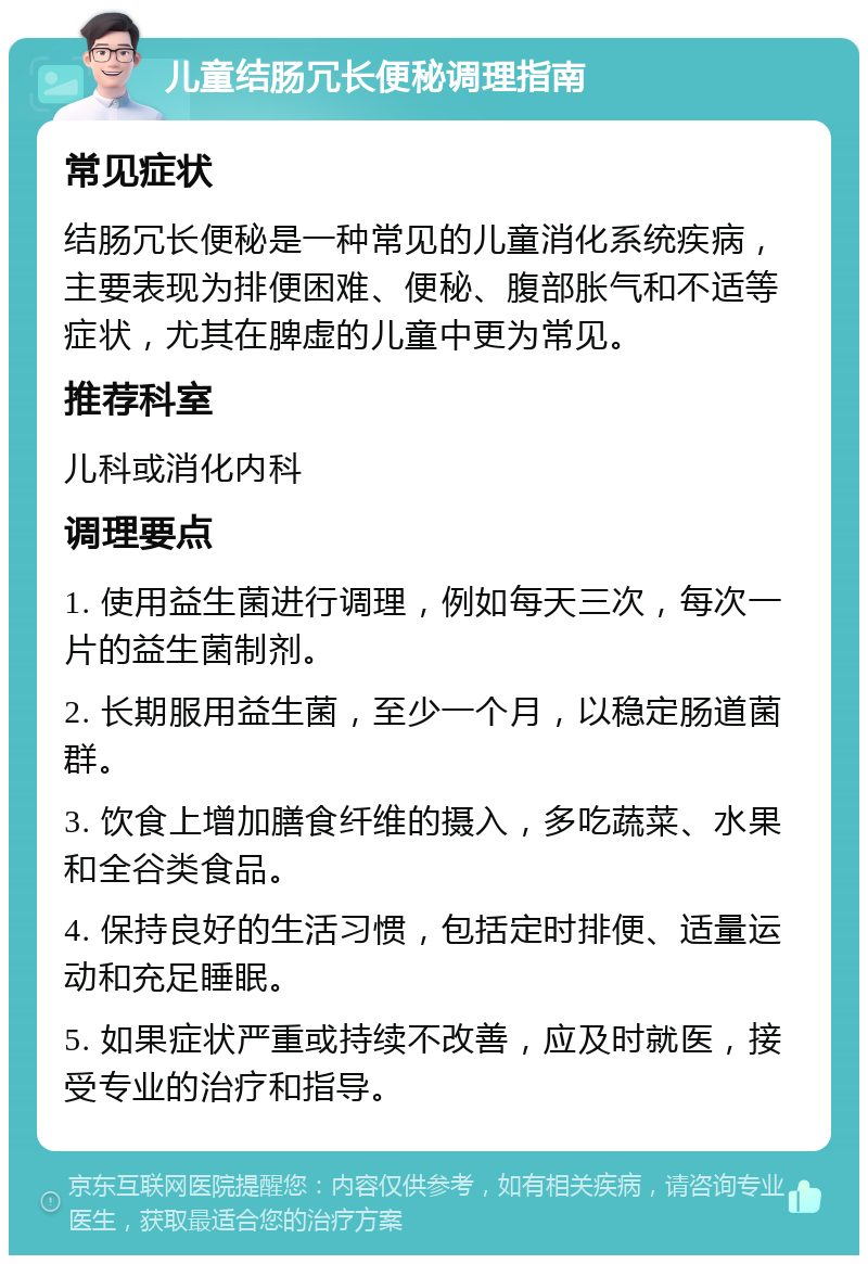 儿童结肠冗长便秘调理指南 常见症状 结肠冗长便秘是一种常见的儿童消化系统疾病，主要表现为排便困难、便秘、腹部胀气和不适等症状，尤其在脾虚的儿童中更为常见。 推荐科室 儿科或消化内科 调理要点 1. 使用益生菌进行调理，例如每天三次，每次一片的益生菌制剂。 2. 长期服用益生菌，至少一个月，以稳定肠道菌群。 3. 饮食上增加膳食纤维的摄入，多吃蔬菜、水果和全谷类食品。 4. 保持良好的生活习惯，包括定时排便、适量运动和充足睡眠。 5. 如果症状严重或持续不改善，应及时就医，接受专业的治疗和指导。