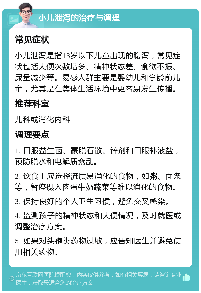 小儿泄泻的治疗与调理 常见症状 小儿泄泻是指13岁以下儿童出现的腹泻，常见症状包括大便次数增多、精神状态差、食欲不振、尿量减少等。易感人群主要是婴幼儿和学龄前儿童，尤其是在集体生活环境中更容易发生传播。 推荐科室 儿科或消化内科 调理要点 1. 口服益生菌、蒙脱石散、锌剂和口服补液盐，预防脱水和电解质紊乱。 2. 饮食上应选择流质易消化的食物，如粥、面条等，暂停摄入肉蛋牛奶蔬菜等难以消化的食物。 3. 保持良好的个人卫生习惯，避免交叉感染。 4. 监测孩子的精神状态和大便情况，及时就医或调整治疗方案。 5. 如果对头孢类药物过敏，应告知医生并避免使用相关药物。