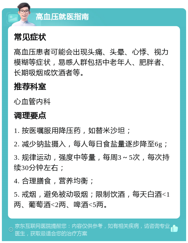 高血压就医指南 常见症状 高血压患者可能会出现头痛、头晕、心悸、视力模糊等症状，易感人群包括中老年人、肥胖者、长期吸烟或饮酒者等。 推荐科室 心血管内科 调理要点 1. 按医嘱服用降压药，如替米沙坦； 2. 减少钠盐摄入，每人每日食盐量逐步降至6g； 3. 规律运动，强度中等量，每周3～5次，每次持续30分钟左右； 4. 合理膳食，营养均衡； 5. 戒烟，避免被动吸烟；限制饮酒，每天白酒<1两、葡萄酒<2两、啤酒<5两。