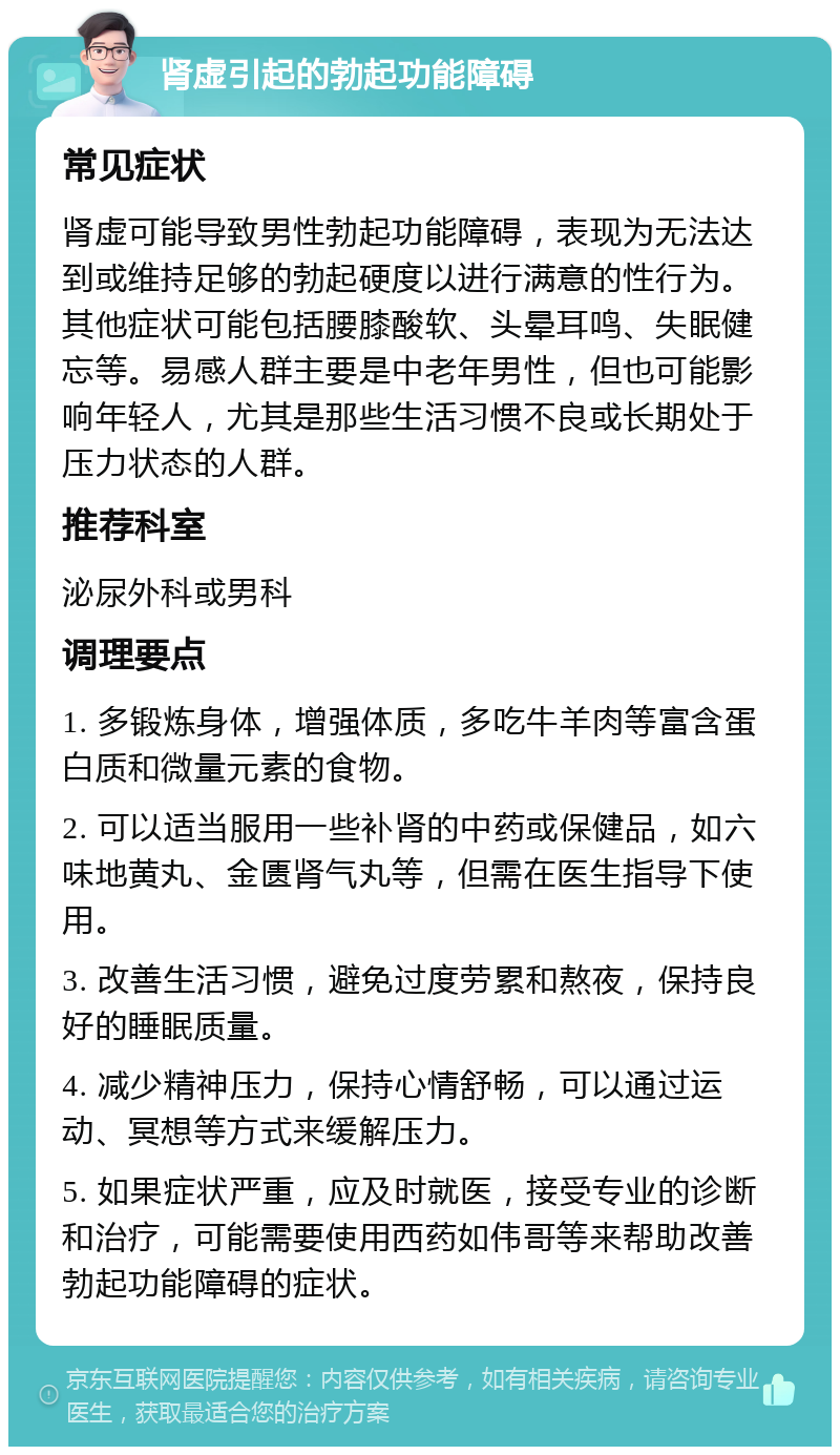 肾虚引起的勃起功能障碍 常见症状 肾虚可能导致男性勃起功能障碍，表现为无法达到或维持足够的勃起硬度以进行满意的性行为。其他症状可能包括腰膝酸软、头晕耳鸣、失眠健忘等。易感人群主要是中老年男性，但也可能影响年轻人，尤其是那些生活习惯不良或长期处于压力状态的人群。 推荐科室 泌尿外科或男科 调理要点 1. 多锻炼身体，增强体质，多吃牛羊肉等富含蛋白质和微量元素的食物。 2. 可以适当服用一些补肾的中药或保健品，如六味地黄丸、金匮肾气丸等，但需在医生指导下使用。 3. 改善生活习惯，避免过度劳累和熬夜，保持良好的睡眠质量。 4. 减少精神压力，保持心情舒畅，可以通过运动、冥想等方式来缓解压力。 5. 如果症状严重，应及时就医，接受专业的诊断和治疗，可能需要使用西药如伟哥等来帮助改善勃起功能障碍的症状。