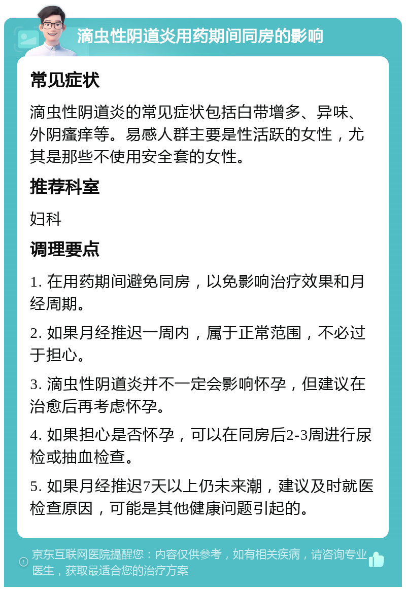 滴虫性阴道炎用药期间同房的影响 常见症状 滴虫性阴道炎的常见症状包括白带增多、异味、外阴瘙痒等。易感人群主要是性活跃的女性，尤其是那些不使用安全套的女性。 推荐科室 妇科 调理要点 1. 在用药期间避免同房，以免影响治疗效果和月经周期。 2. 如果月经推迟一周内，属于正常范围，不必过于担心。 3. 滴虫性阴道炎并不一定会影响怀孕，但建议在治愈后再考虑怀孕。 4. 如果担心是否怀孕，可以在同房后2-3周进行尿检或抽血检查。 5. 如果月经推迟7天以上仍未来潮，建议及时就医检查原因，可能是其他健康问题引起的。