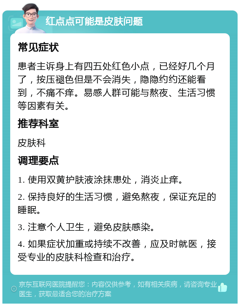 红点点可能是皮肤问题 常见症状 患者主诉身上有四五处红色小点，已经好几个月了，按压褪色但是不会消失，隐隐约约还能看到，不痛不痒。易感人群可能与熬夜、生活习惯等因素有关。 推荐科室 皮肤科 调理要点 1. 使用双黄护肤液涂抹患处，消炎止痒。 2. 保持良好的生活习惯，避免熬夜，保证充足的睡眠。 3. 注意个人卫生，避免皮肤感染。 4. 如果症状加重或持续不改善，应及时就医，接受专业的皮肤科检查和治疗。