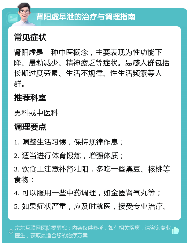 肾阳虚早泄的治疗与调理指南 常见症状 肾阳虚是一种中医概念，主要表现为性功能下降、晨勃减少、精神疲乏等症状。易感人群包括长期过度劳累、生活不规律、性生活频繁等人群。 推荐科室 男科或中医科 调理要点 1. 调整生活习惯，保持规律作息； 2. 适当进行体育锻炼，增强体质； 3. 饮食上注意补肾壮阳，多吃一些黑豆、核桃等食物； 4. 可以服用一些中药调理，如金匮肾气丸等； 5. 如果症状严重，应及时就医，接受专业治疗。