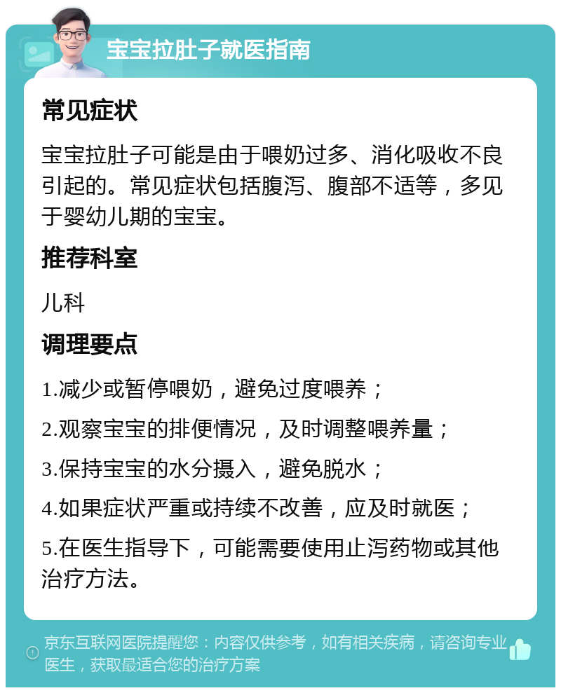 宝宝拉肚子就医指南 常见症状 宝宝拉肚子可能是由于喂奶过多、消化吸收不良引起的。常见症状包括腹泻、腹部不适等，多见于婴幼儿期的宝宝。 推荐科室 儿科 调理要点 1.减少或暂停喂奶，避免过度喂养； 2.观察宝宝的排便情况，及时调整喂养量； 3.保持宝宝的水分摄入，避免脱水； 4.如果症状严重或持续不改善，应及时就医； 5.在医生指导下，可能需要使用止泻药物或其他治疗方法。