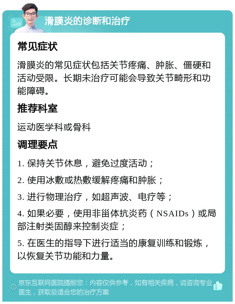 滑膜炎的诊断和治疗 常见症状 滑膜炎的常见症状包括关节疼痛、肿胀、僵硬和活动受限。长期未治疗可能会导致关节畸形和功能障碍。 推荐科室 运动医学科或骨科 调理要点 1. 保持关节休息，避免过度活动； 2. 使用冰敷或热敷缓解疼痛和肿胀； 3. 进行物理治疗，如超声波、电疗等； 4. 如果必要，使用非甾体抗炎药（NSAIDs）或局部注射类固醇来控制炎症； 5. 在医生的指导下进行适当的康复训练和锻炼，以恢复关节功能和力量。