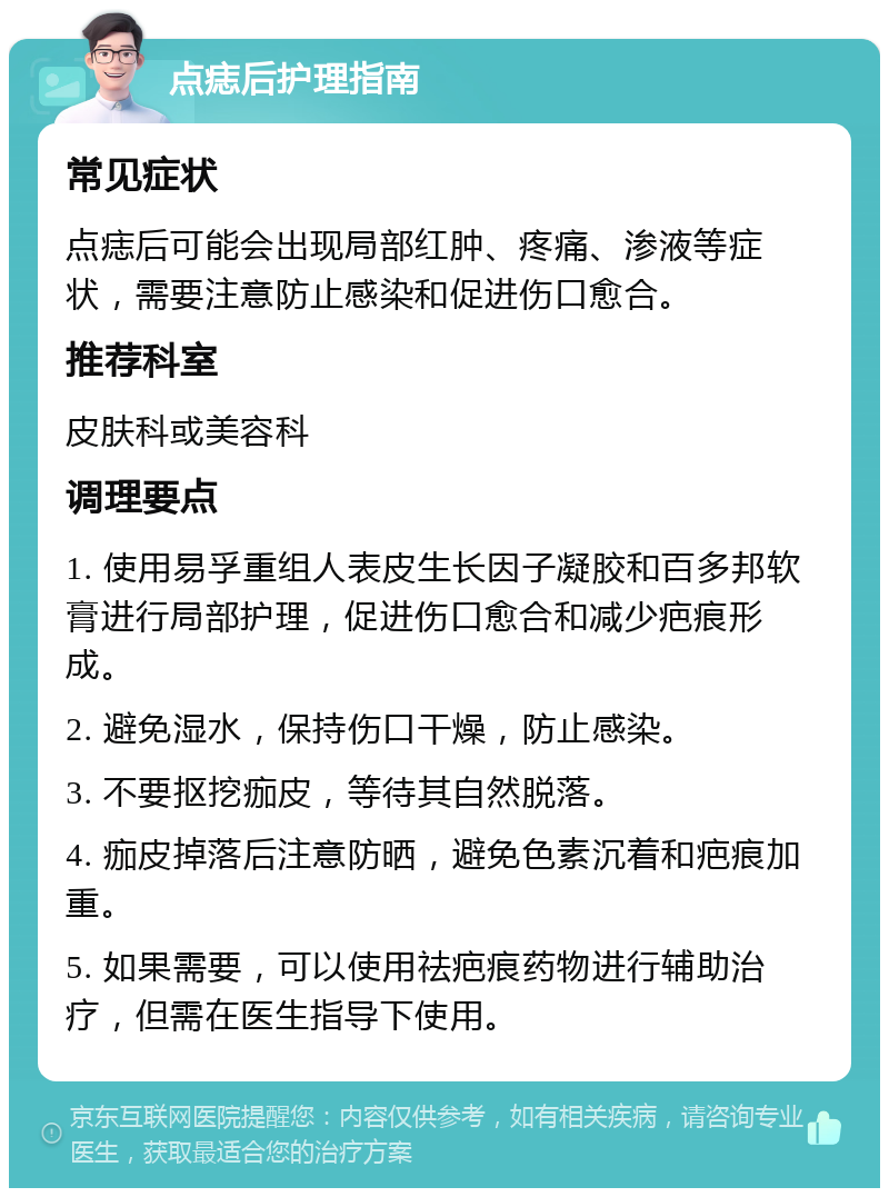 点痣后护理指南 常见症状 点痣后可能会出现局部红肿、疼痛、渗液等症状，需要注意防止感染和促进伤口愈合。 推荐科室 皮肤科或美容科 调理要点 1. 使用易孚重组人表皮生长因子凝胶和百多邦软膏进行局部护理，促进伤口愈合和减少疤痕形成。 2. 避免湿水，保持伤口干燥，防止感染。 3. 不要抠挖痂皮，等待其自然脱落。 4. 痂皮掉落后注意防晒，避免色素沉着和疤痕加重。 5. 如果需要，可以使用祛疤痕药物进行辅助治疗，但需在医生指导下使用。