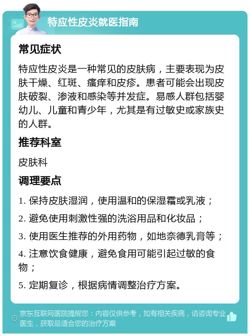 特应性皮炎就医指南 常见症状 特应性皮炎是一种常见的皮肤病，主要表现为皮肤干燥、红斑、瘙痒和皮疹。患者可能会出现皮肤破裂、渗液和感染等并发症。易感人群包括婴幼儿、儿童和青少年，尤其是有过敏史或家族史的人群。 推荐科室 皮肤科 调理要点 1. 保持皮肤湿润，使用温和的保湿霜或乳液； 2. 避免使用刺激性强的洗浴用品和化妆品； 3. 使用医生推荐的外用药物，如地奈德乳膏等； 4. 注意饮食健康，避免食用可能引起过敏的食物； 5. 定期复诊，根据病情调整治疗方案。