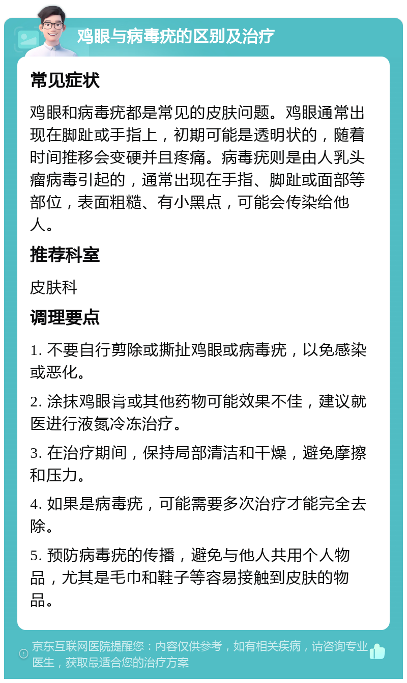 鸡眼与病毒疣的区别及治疗 常见症状 鸡眼和病毒疣都是常见的皮肤问题。鸡眼通常出现在脚趾或手指上，初期可能是透明状的，随着时间推移会变硬并且疼痛。病毒疣则是由人乳头瘤病毒引起的，通常出现在手指、脚趾或面部等部位，表面粗糙、有小黑点，可能会传染给他人。 推荐科室 皮肤科 调理要点 1. 不要自行剪除或撕扯鸡眼或病毒疣，以免感染或恶化。 2. 涂抹鸡眼膏或其他药物可能效果不佳，建议就医进行液氮冷冻治疗。 3. 在治疗期间，保持局部清洁和干燥，避免摩擦和压力。 4. 如果是病毒疣，可能需要多次治疗才能完全去除。 5. 预防病毒疣的传播，避免与他人共用个人物品，尤其是毛巾和鞋子等容易接触到皮肤的物品。