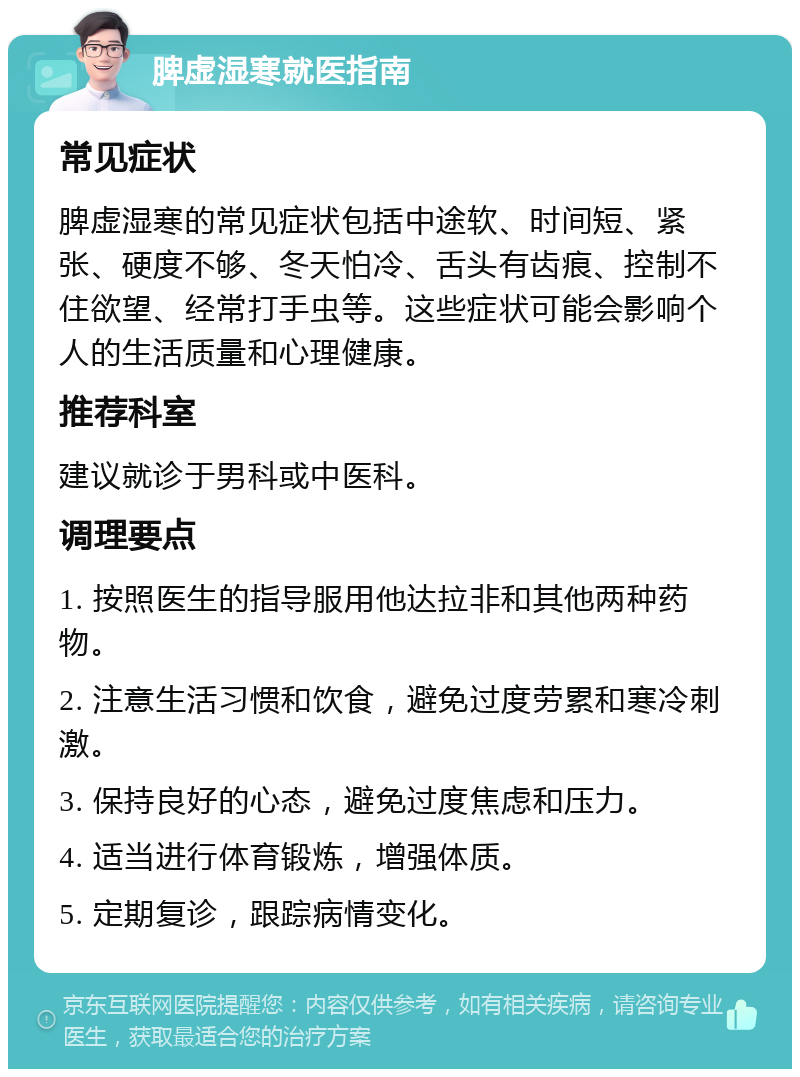 脾虚湿寒就医指南 常见症状 脾虚湿寒的常见症状包括中途软、时间短、紧张、硬度不够、冬天怕冷、舌头有齿痕、控制不住欲望、经常打手虫等。这些症状可能会影响个人的生活质量和心理健康。 推荐科室 建议就诊于男科或中医科。 调理要点 1. 按照医生的指导服用他达拉非和其他两种药物。 2. 注意生活习惯和饮食，避免过度劳累和寒冷刺激。 3. 保持良好的心态，避免过度焦虑和压力。 4. 适当进行体育锻炼，增强体质。 5. 定期复诊，跟踪病情变化。