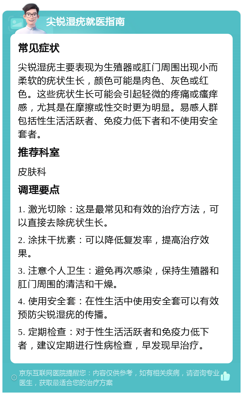 尖锐湿疣就医指南 常见症状 尖锐湿疣主要表现为生殖器或肛门周围出现小而柔软的疣状生长，颜色可能是肉色、灰色或红色。这些疣状生长可能会引起轻微的疼痛或瘙痒感，尤其是在摩擦或性交时更为明显。易感人群包括性生活活跃者、免疫力低下者和不使用安全套者。 推荐科室 皮肤科 调理要点 1. 激光切除：这是最常见和有效的治疗方法，可以直接去除疣状生长。 2. 涂抹干扰素：可以降低复发率，提高治疗效果。 3. 注意个人卫生：避免再次感染，保持生殖器和肛门周围的清洁和干燥。 4. 使用安全套：在性生活中使用安全套可以有效预防尖锐湿疣的传播。 5. 定期检查：对于性生活活跃者和免疫力低下者，建议定期进行性病检查，早发现早治疗。