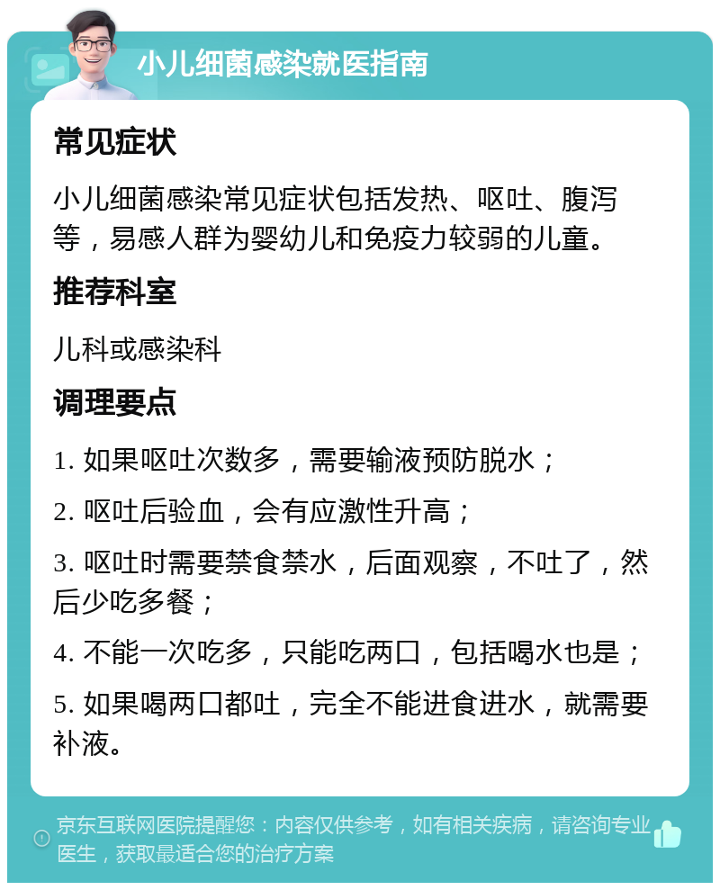 小儿细菌感染就医指南 常见症状 小儿细菌感染常见症状包括发热、呕吐、腹泻等，易感人群为婴幼儿和免疫力较弱的儿童。 推荐科室 儿科或感染科 调理要点 1. 如果呕吐次数多，需要输液预防脱水； 2. 呕吐后验血，会有应激性升高； 3. 呕吐时需要禁食禁水，后面观察，不吐了，然后少吃多餐； 4. 不能一次吃多，只能吃两口，包括喝水也是； 5. 如果喝两口都吐，完全不能进食进水，就需要补液。