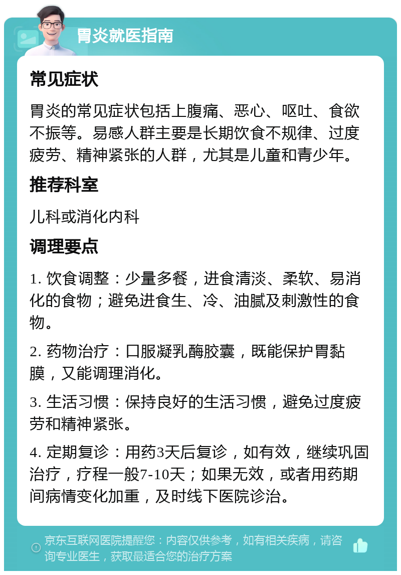 胃炎就医指南 常见症状 胃炎的常见症状包括上腹痛、恶心、呕吐、食欲不振等。易感人群主要是长期饮食不规律、过度疲劳、精神紧张的人群，尤其是儿童和青少年。 推荐科室 儿科或消化内科 调理要点 1. 饮食调整：少量多餐，进食清淡、柔软、易消化的食物；避免进食生、冷、油腻及刺激性的食物。 2. 药物治疗：口服凝乳酶胶囊，既能保护胃黏膜，又能调理消化。 3. 生活习惯：保持良好的生活习惯，避免过度疲劳和精神紧张。 4. 定期复诊：用药3天后复诊，如有效，继续巩固治疗，疗程一般7-10天；如果无效，或者用药期间病情变化加重，及时线下医院诊治。