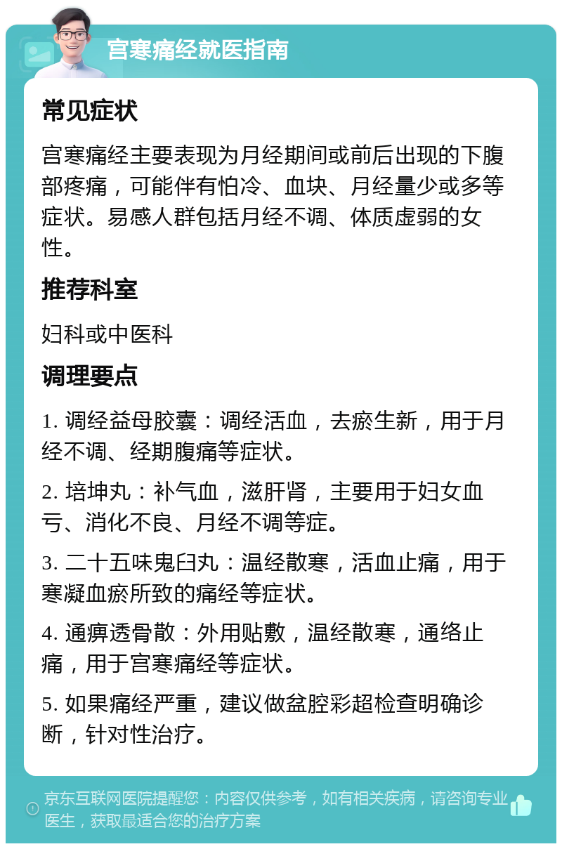 宫寒痛经就医指南 常见症状 宫寒痛经主要表现为月经期间或前后出现的下腹部疼痛，可能伴有怕冷、血块、月经量少或多等症状。易感人群包括月经不调、体质虚弱的女性。 推荐科室 妇科或中医科 调理要点 1. 调经益母胶囊：调经活血，去瘀生新，用于月经不调、经期腹痛等症状。 2. 培坤丸：补气血，滋肝肾，主要用于妇女血亏、消化不良、月经不调等症。 3. 二十五味鬼臼丸：温经散寒，活血止痛，用于寒凝血瘀所致的痛经等症状。 4. 通痹透骨散：外用贴敷，温经散寒，通络止痛，用于宫寒痛经等症状。 5. 如果痛经严重，建议做盆腔彩超检查明确诊断，针对性治疗。