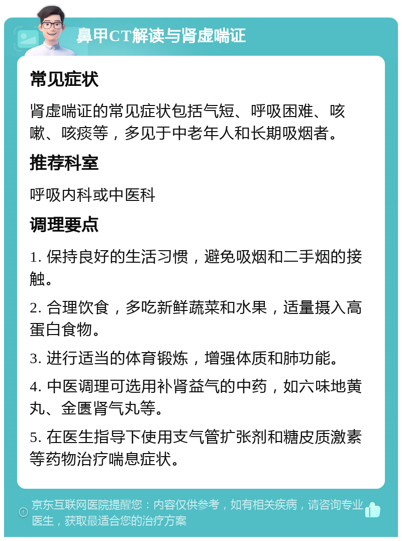 鼻甲CT解读与肾虚喘证 常见症状 肾虚喘证的常见症状包括气短、呼吸困难、咳嗽、咳痰等，多见于中老年人和长期吸烟者。 推荐科室 呼吸内科或中医科 调理要点 1. 保持良好的生活习惯，避免吸烟和二手烟的接触。 2. 合理饮食，多吃新鲜蔬菜和水果，适量摄入高蛋白食物。 3. 进行适当的体育锻炼，增强体质和肺功能。 4. 中医调理可选用补肾益气的中药，如六味地黄丸、金匮肾气丸等。 5. 在医生指导下使用支气管扩张剂和糖皮质激素等药物治疗喘息症状。