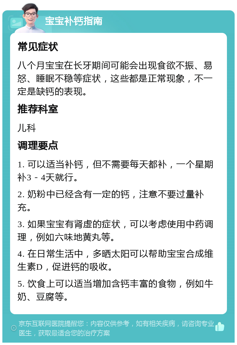 宝宝补钙指南 常见症状 八个月宝宝在长牙期间可能会出现食欲不振、易怒、睡眠不稳等症状，这些都是正常现象，不一定是缺钙的表现。 推荐科室 儿科 调理要点 1. 可以适当补钙，但不需要每天都补，一个星期补3－4天就行。 2. 奶粉中已经含有一定的钙，注意不要过量补充。 3. 如果宝宝有肾虚的症状，可以考虑使用中药调理，例如六味地黄丸等。 4. 在日常生活中，多晒太阳可以帮助宝宝合成维生素D，促进钙的吸收。 5. 饮食上可以适当增加含钙丰富的食物，例如牛奶、豆腐等。