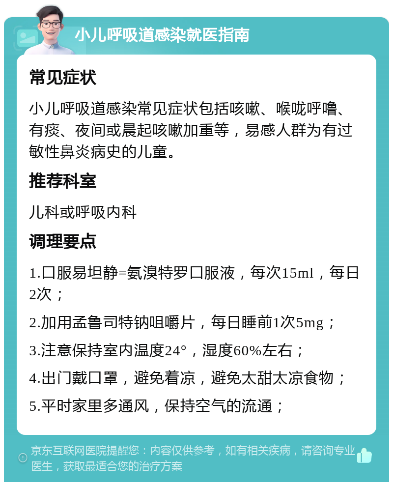 小儿呼吸道感染就医指南 常见症状 小儿呼吸道感染常见症状包括咳嗽、喉咙呼噜、有痰、夜间或晨起咳嗽加重等，易感人群为有过敏性鼻炎病史的儿童。 推荐科室 儿科或呼吸内科 调理要点 1.口服易坦静=氨溴特罗口服液，每次15ml，每日2次； 2.加用孟鲁司特钠咀嚼片，每日睡前1次5mg； 3.注意保持室内温度24°，湿度60%左右； 4.出门戴口罩，避免着凉，避免太甜太凉食物； 5.平时家里多通风，保持空气的流通；