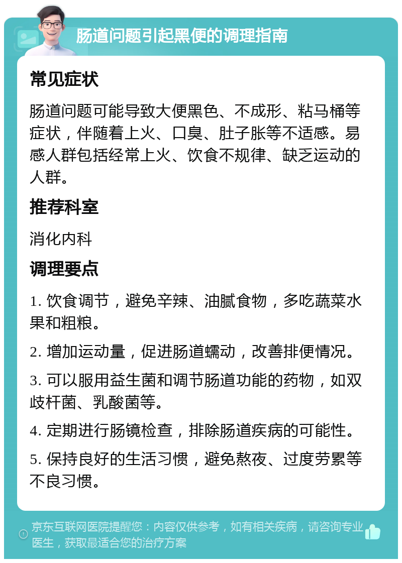 肠道问题引起黑便的调理指南 常见症状 肠道问题可能导致大便黑色、不成形、粘马桶等症状，伴随着上火、口臭、肚子胀等不适感。易感人群包括经常上火、饮食不规律、缺乏运动的人群。 推荐科室 消化内科 调理要点 1. 饮食调节，避免辛辣、油腻食物，多吃蔬菜水果和粗粮。 2. 增加运动量，促进肠道蠕动，改善排便情况。 3. 可以服用益生菌和调节肠道功能的药物，如双歧杆菌、乳酸菌等。 4. 定期进行肠镜检查，排除肠道疾病的可能性。 5. 保持良好的生活习惯，避免熬夜、过度劳累等不良习惯。