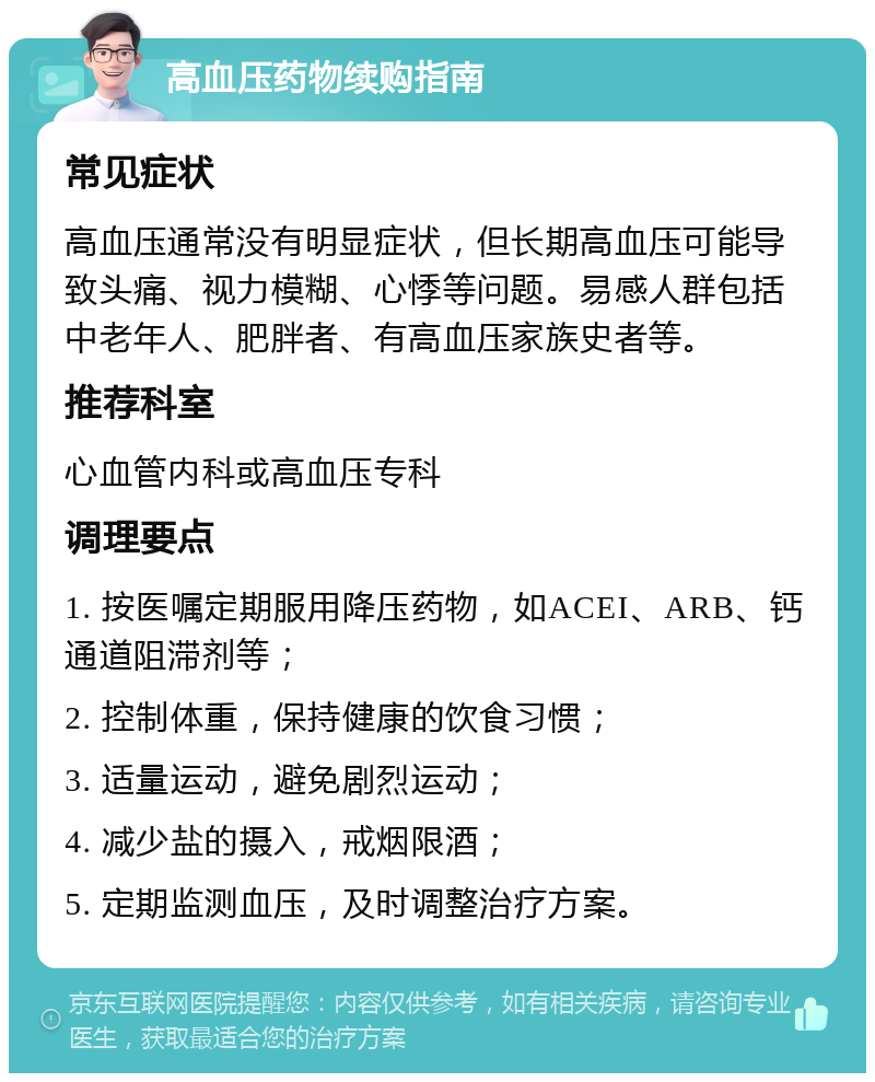 高血压药物续购指南 常见症状 高血压通常没有明显症状，但长期高血压可能导致头痛、视力模糊、心悸等问题。易感人群包括中老年人、肥胖者、有高血压家族史者等。 推荐科室 心血管内科或高血压专科 调理要点 1. 按医嘱定期服用降压药物，如ACEI、ARB、钙通道阻滞剂等； 2. 控制体重，保持健康的饮食习惯； 3. 适量运动，避免剧烈运动； 4. 减少盐的摄入，戒烟限酒； 5. 定期监测血压，及时调整治疗方案。