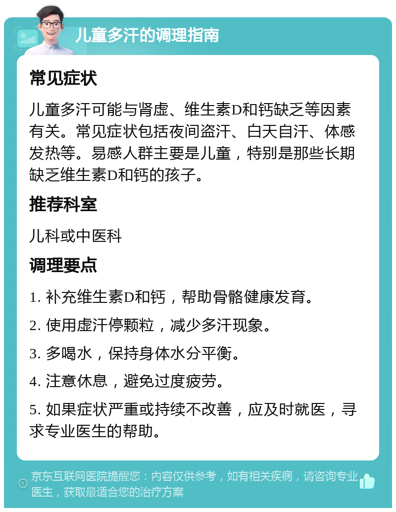 儿童多汗的调理指南 常见症状 儿童多汗可能与肾虚、维生素D和钙缺乏等因素有关。常见症状包括夜间盗汗、白天自汗、体感发热等。易感人群主要是儿童，特别是那些长期缺乏维生素D和钙的孩子。 推荐科室 儿科或中医科 调理要点 1. 补充维生素D和钙，帮助骨骼健康发育。 2. 使用虚汗停颗粒，减少多汗现象。 3. 多喝水，保持身体水分平衡。 4. 注意休息，避免过度疲劳。 5. 如果症状严重或持续不改善，应及时就医，寻求专业医生的帮助。