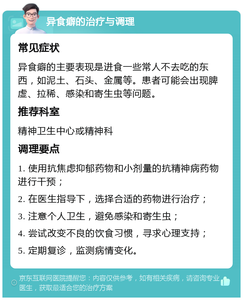 异食癖的治疗与调理 常见症状 异食癖的主要表现是进食一些常人不去吃的东西，如泥土、石头、金属等。患者可能会出现脾虚、拉稀、感染和寄生虫等问题。 推荐科室 精神卫生中心或精神科 调理要点 1. 使用抗焦虑抑郁药物和小剂量的抗精神病药物进行干预； 2. 在医生指导下，选择合适的药物进行治疗； 3. 注意个人卫生，避免感染和寄生虫； 4. 尝试改变不良的饮食习惯，寻求心理支持； 5. 定期复诊，监测病情变化。