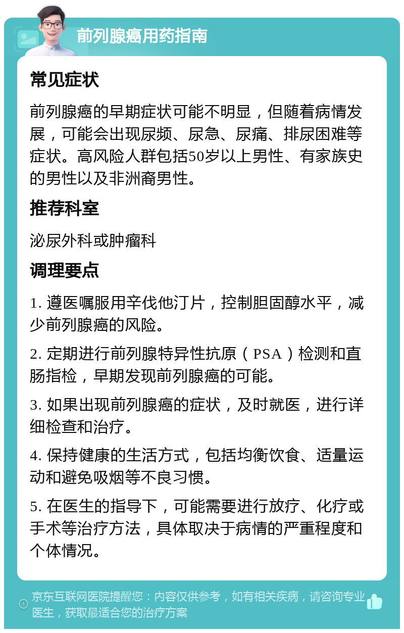 前列腺癌用药指南 常见症状 前列腺癌的早期症状可能不明显，但随着病情发展，可能会出现尿频、尿急、尿痛、排尿困难等症状。高风险人群包括50岁以上男性、有家族史的男性以及非洲裔男性。 推荐科室 泌尿外科或肿瘤科 调理要点 1. 遵医嘱服用辛伐他汀片，控制胆固醇水平，减少前列腺癌的风险。 2. 定期进行前列腺特异性抗原（PSA）检测和直肠指检，早期发现前列腺癌的可能。 3. 如果出现前列腺癌的症状，及时就医，进行详细检查和治疗。 4. 保持健康的生活方式，包括均衡饮食、适量运动和避免吸烟等不良习惯。 5. 在医生的指导下，可能需要进行放疗、化疗或手术等治疗方法，具体取决于病情的严重程度和个体情况。