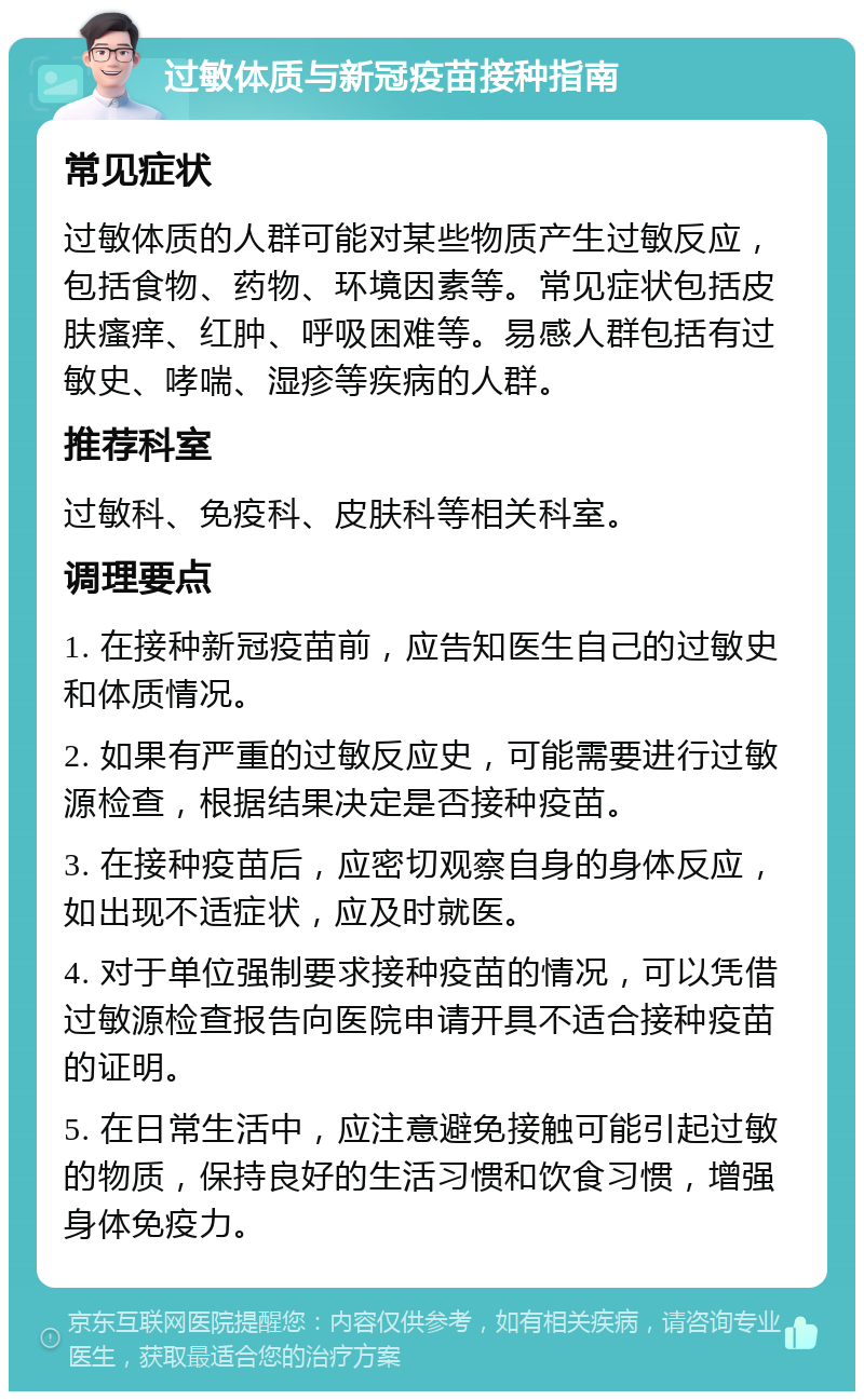 过敏体质与新冠疫苗接种指南 常见症状 过敏体质的人群可能对某些物质产生过敏反应，包括食物、药物、环境因素等。常见症状包括皮肤瘙痒、红肿、呼吸困难等。易感人群包括有过敏史、哮喘、湿疹等疾病的人群。 推荐科室 过敏科、免疫科、皮肤科等相关科室。 调理要点 1. 在接种新冠疫苗前，应告知医生自己的过敏史和体质情况。 2. 如果有严重的过敏反应史，可能需要进行过敏源检查，根据结果决定是否接种疫苗。 3. 在接种疫苗后，应密切观察自身的身体反应，如出现不适症状，应及时就医。 4. 对于单位强制要求接种疫苗的情况，可以凭借过敏源检查报告向医院申请开具不适合接种疫苗的证明。 5. 在日常生活中，应注意避免接触可能引起过敏的物质，保持良好的生活习惯和饮食习惯，增强身体免疫力。