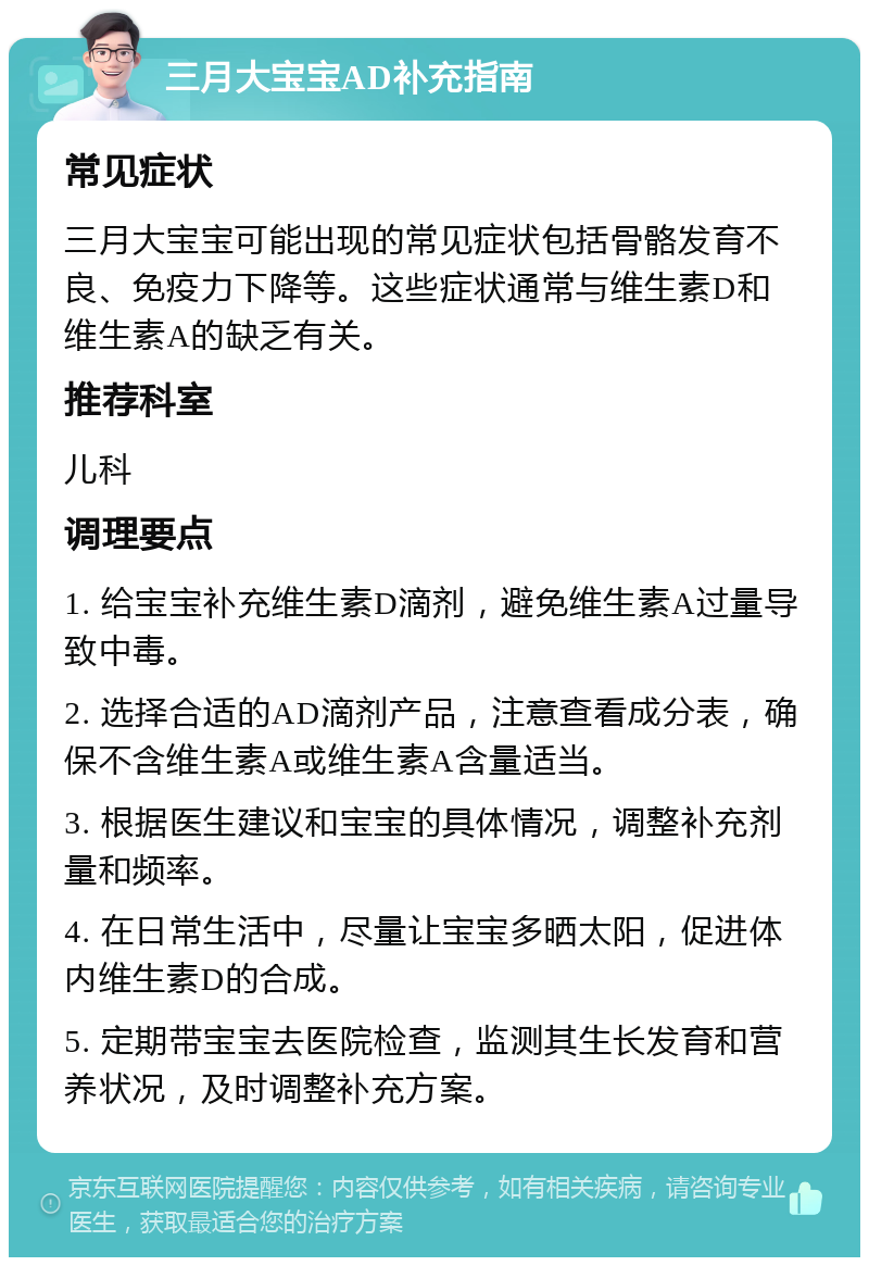 三月大宝宝AD补充指南 常见症状 三月大宝宝可能出现的常见症状包括骨骼发育不良、免疫力下降等。这些症状通常与维生素D和维生素A的缺乏有关。 推荐科室 儿科 调理要点 1. 给宝宝补充维生素D滴剂，避免维生素A过量导致中毒。 2. 选择合适的AD滴剂产品，注意查看成分表，确保不含维生素A或维生素A含量适当。 3. 根据医生建议和宝宝的具体情况，调整补充剂量和频率。 4. 在日常生活中，尽量让宝宝多晒太阳，促进体内维生素D的合成。 5. 定期带宝宝去医院检查，监测其生长发育和营养状况，及时调整补充方案。