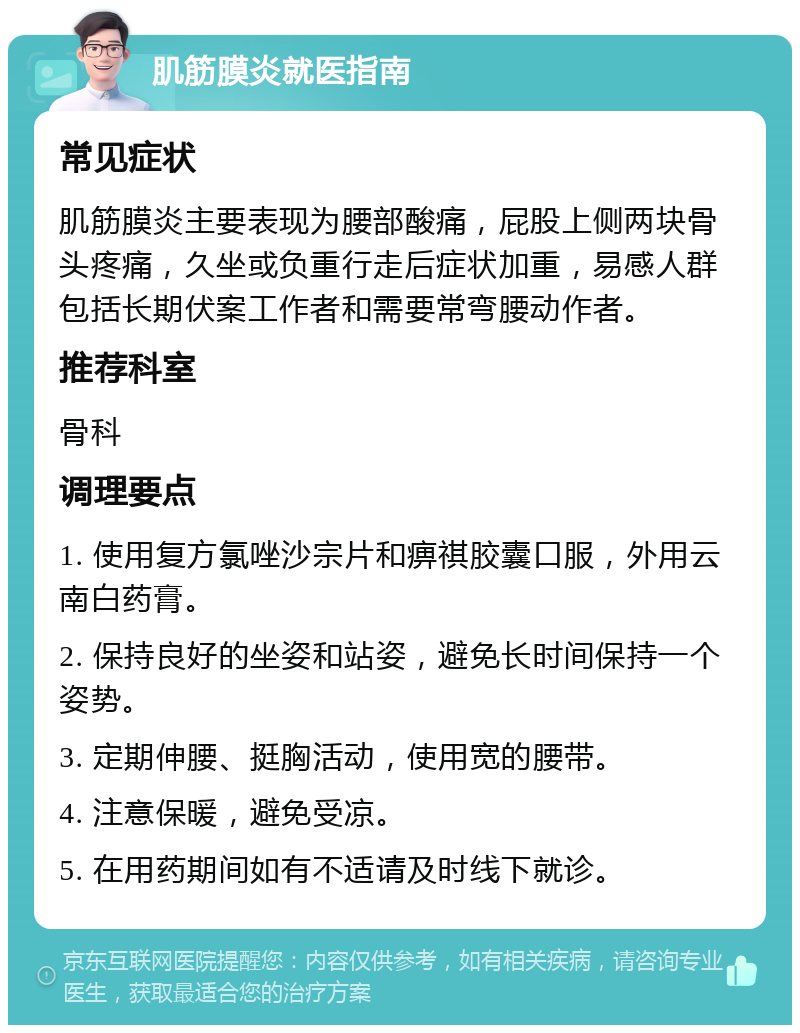 肌筋膜炎就医指南 常见症状 肌筋膜炎主要表现为腰部酸痛，屁股上侧两块骨头疼痛，久坐或负重行走后症状加重，易感人群包括长期伏案工作者和需要常弯腰动作者。 推荐科室 骨科 调理要点 1. 使用复方氯唑沙宗片和痹祺胶囊口服，外用云南白药膏。 2. 保持良好的坐姿和站姿，避免长时间保持一个姿势。 3. 定期伸腰、挺胸活动，使用宽的腰带。 4. 注意保暖，避免受凉。 5. 在用药期间如有不适请及时线下就诊。