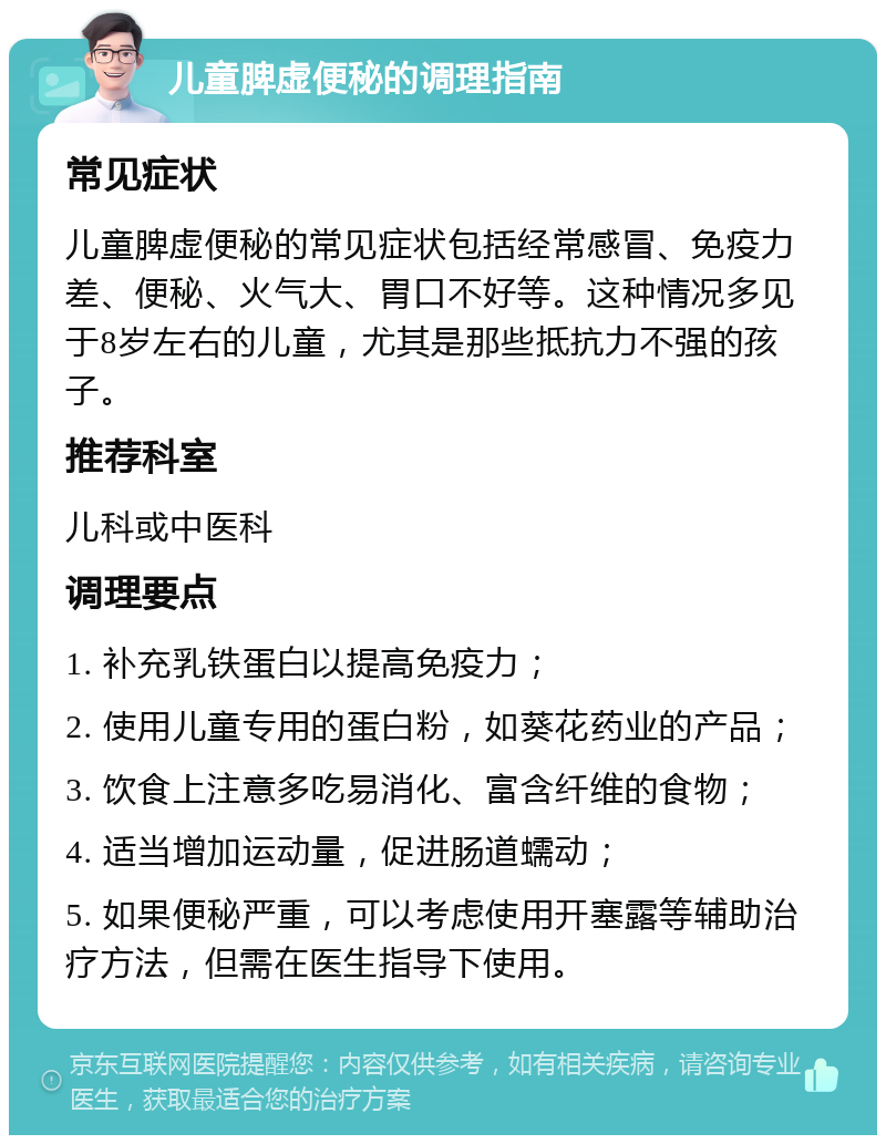 儿童脾虚便秘的调理指南 常见症状 儿童脾虚便秘的常见症状包括经常感冒、免疫力差、便秘、火气大、胃口不好等。这种情况多见于8岁左右的儿童，尤其是那些抵抗力不强的孩子。 推荐科室 儿科或中医科 调理要点 1. 补充乳铁蛋白以提高免疫力； 2. 使用儿童专用的蛋白粉，如葵花药业的产品； 3. 饮食上注意多吃易消化、富含纤维的食物； 4. 适当增加运动量，促进肠道蠕动； 5. 如果便秘严重，可以考虑使用开塞露等辅助治疗方法，但需在医生指导下使用。