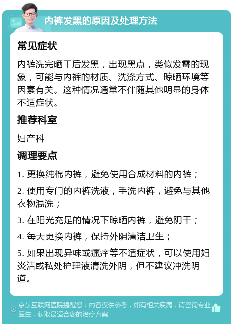 内裤发黑的原因及处理方法 常见症状 内裤洗完晒干后发黑，出现黑点，类似发霉的现象，可能与内裤的材质、洗涤方式、晾晒环境等因素有关。这种情况通常不伴随其他明显的身体不适症状。 推荐科室 妇产科 调理要点 1. 更换纯棉内裤，避免使用合成材料的内裤； 2. 使用专门的内裤洗液，手洗内裤，避免与其他衣物混洗； 3. 在阳光充足的情况下晾晒内裤，避免阴干； 4. 每天更换内裤，保持外阴清洁卫生； 5. 如果出现异味或瘙痒等不适症状，可以使用妇炎洁或私处护理液清洗外阴，但不建议冲洗阴道。