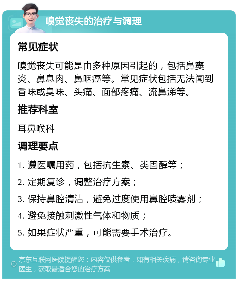 嗅觉丧失的治疗与调理 常见症状 嗅觉丧失可能是由多种原因引起的，包括鼻窦炎、鼻息肉、鼻咽癌等。常见症状包括无法闻到香味或臭味、头痛、面部疼痛、流鼻涕等。 推荐科室 耳鼻喉科 调理要点 1. 遵医嘱用药，包括抗生素、类固醇等； 2. 定期复诊，调整治疗方案； 3. 保持鼻腔清洁，避免过度使用鼻腔喷雾剂； 4. 避免接触刺激性气体和物质； 5. 如果症状严重，可能需要手术治疗。