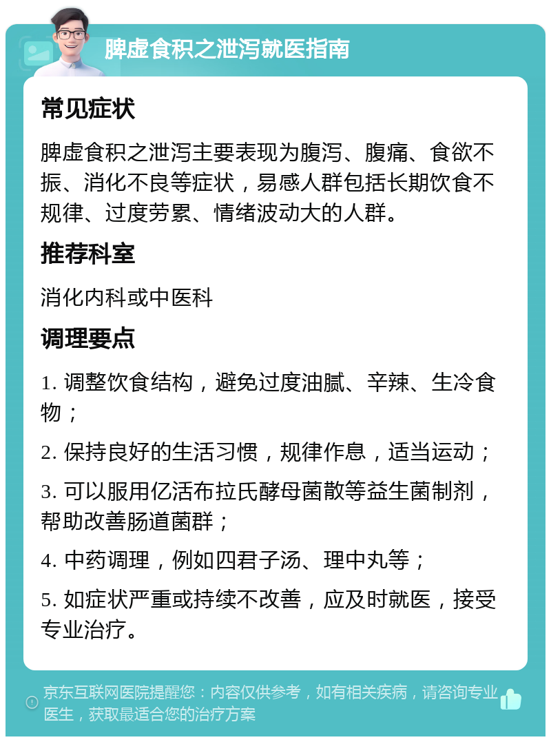 脾虚食积之泄泻就医指南 常见症状 脾虚食积之泄泻主要表现为腹泻、腹痛、食欲不振、消化不良等症状，易感人群包括长期饮食不规律、过度劳累、情绪波动大的人群。 推荐科室 消化内科或中医科 调理要点 1. 调整饮食结构，避免过度油腻、辛辣、生冷食物； 2. 保持良好的生活习惯，规律作息，适当运动； 3. 可以服用亿活布拉氏酵母菌散等益生菌制剂，帮助改善肠道菌群； 4. 中药调理，例如四君子汤、理中丸等； 5. 如症状严重或持续不改善，应及时就医，接受专业治疗。