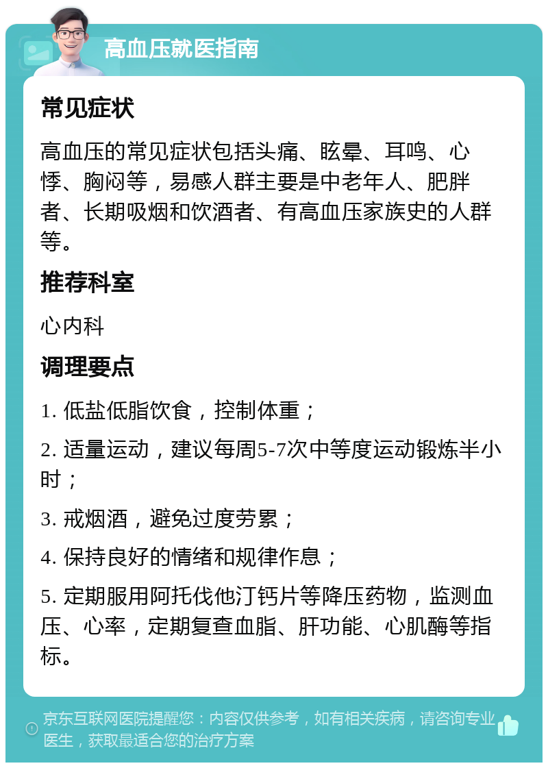 高血压就医指南 常见症状 高血压的常见症状包括头痛、眩晕、耳鸣、心悸、胸闷等，易感人群主要是中老年人、肥胖者、长期吸烟和饮酒者、有高血压家族史的人群等。 推荐科室 心内科 调理要点 1. 低盐低脂饮食，控制体重； 2. 适量运动，建议每周5-7次中等度运动锻炼半小时； 3. 戒烟酒，避免过度劳累； 4. 保持良好的情绪和规律作息； 5. 定期服用阿托伐他汀钙片等降压药物，监测血压、心率，定期复查血脂、肝功能、心肌酶等指标。