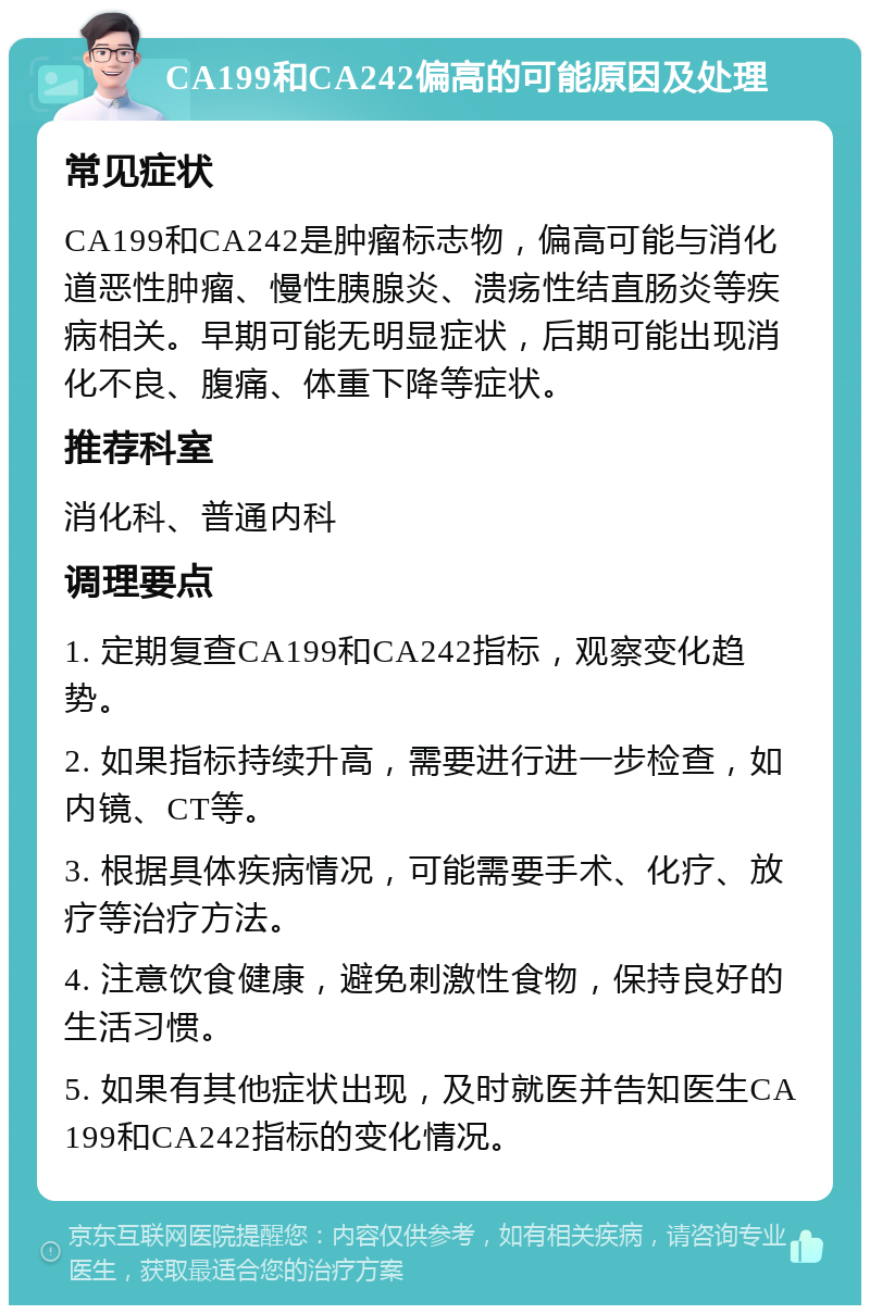 CA199和CA242偏高的可能原因及处理 常见症状 CA199和CA242是肿瘤标志物，偏高可能与消化道恶性肿瘤、慢性胰腺炎、溃疡性结直肠炎等疾病相关。早期可能无明显症状，后期可能出现消化不良、腹痛、体重下降等症状。 推荐科室 消化科、普通内科 调理要点 1. 定期复查CA199和CA242指标，观察变化趋势。 2. 如果指标持续升高，需要进行进一步检查，如内镜、CT等。 3. 根据具体疾病情况，可能需要手术、化疗、放疗等治疗方法。 4. 注意饮食健康，避免刺激性食物，保持良好的生活习惯。 5. 如果有其他症状出现，及时就医并告知医生CA199和CA242指标的变化情况。