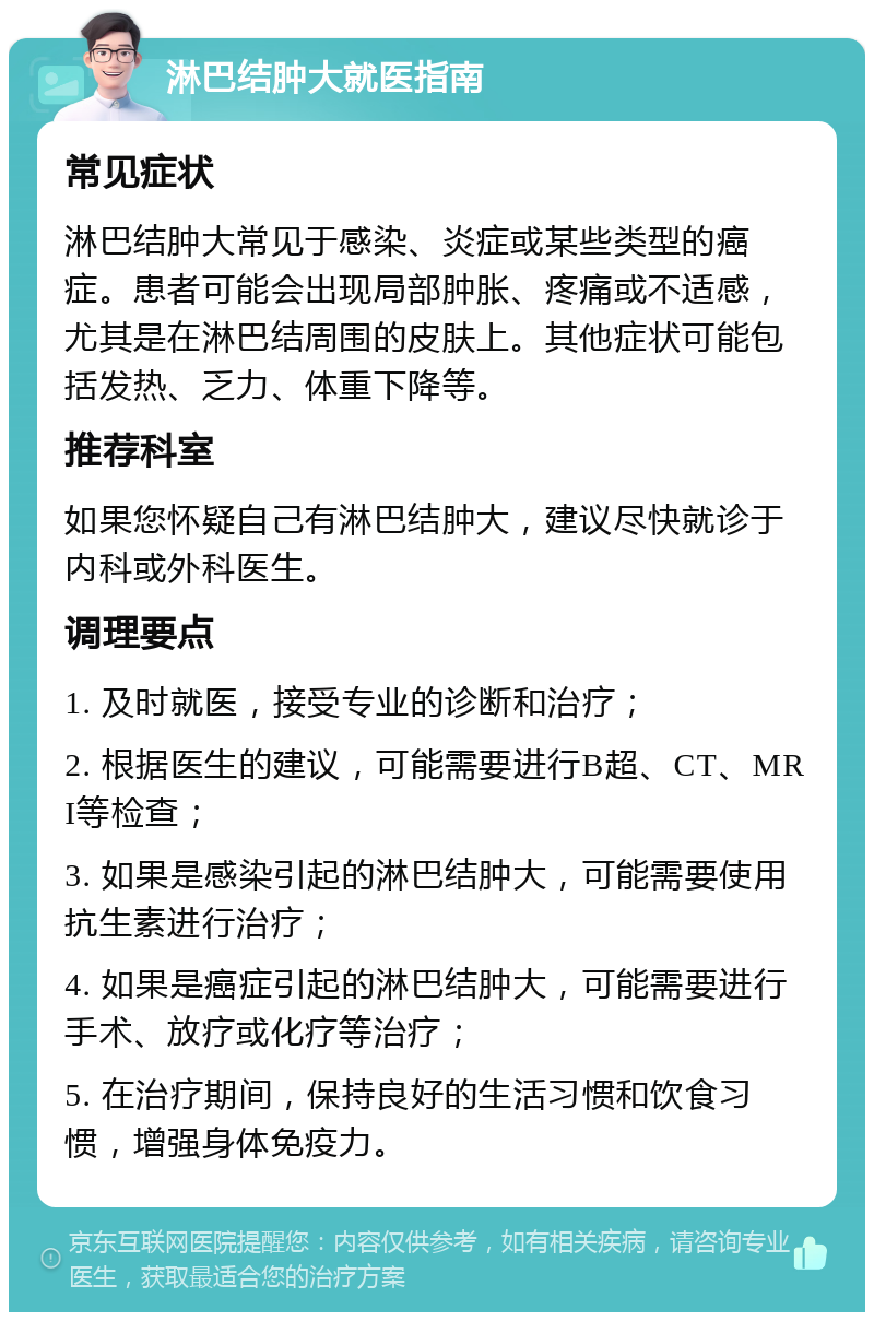 淋巴结肿大就医指南 常见症状 淋巴结肿大常见于感染、炎症或某些类型的癌症。患者可能会出现局部肿胀、疼痛或不适感，尤其是在淋巴结周围的皮肤上。其他症状可能包括发热、乏力、体重下降等。 推荐科室 如果您怀疑自己有淋巴结肿大，建议尽快就诊于内科或外科医生。 调理要点 1. 及时就医，接受专业的诊断和治疗； 2. 根据医生的建议，可能需要进行B超、CT、MRI等检查； 3. 如果是感染引起的淋巴结肿大，可能需要使用抗生素进行治疗； 4. 如果是癌症引起的淋巴结肿大，可能需要进行手术、放疗或化疗等治疗； 5. 在治疗期间，保持良好的生活习惯和饮食习惯，增强身体免疫力。