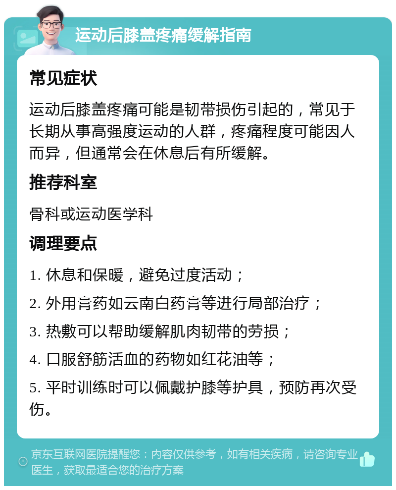 运动后膝盖疼痛缓解指南 常见症状 运动后膝盖疼痛可能是韧带损伤引起的，常见于长期从事高强度运动的人群，疼痛程度可能因人而异，但通常会在休息后有所缓解。 推荐科室 骨科或运动医学科 调理要点 1. 休息和保暖，避免过度活动； 2. 外用膏药如云南白药膏等进行局部治疗； 3. 热敷可以帮助缓解肌肉韧带的劳损； 4. 口服舒筋活血的药物如红花油等； 5. 平时训练时可以佩戴护膝等护具，预防再次受伤。