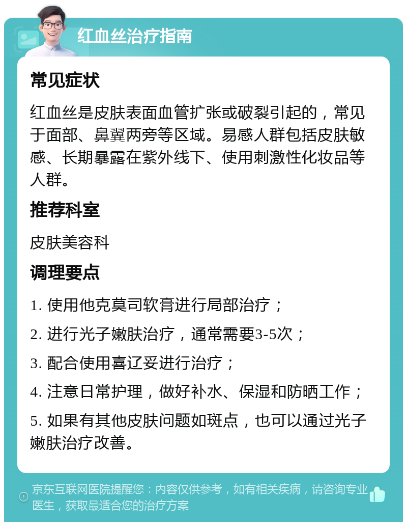 红血丝治疗指南 常见症状 红血丝是皮肤表面血管扩张或破裂引起的，常见于面部、鼻翼两旁等区域。易感人群包括皮肤敏感、长期暴露在紫外线下、使用刺激性化妆品等人群。 推荐科室 皮肤美容科 调理要点 1. 使用他克莫司软膏进行局部治疗； 2. 进行光子嫩肤治疗，通常需要3-5次； 3. 配合使用喜辽妥进行治疗； 4. 注意日常护理，做好补水、保湿和防晒工作； 5. 如果有其他皮肤问题如斑点，也可以通过光子嫩肤治疗改善。