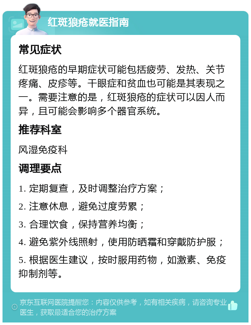 红斑狼疮就医指南 常见症状 红斑狼疮的早期症状可能包括疲劳、发热、关节疼痛、皮疹等。干眼症和贫血也可能是其表现之一。需要注意的是，红斑狼疮的症状可以因人而异，且可能会影响多个器官系统。 推荐科室 风湿免疫科 调理要点 1. 定期复查，及时调整治疗方案； 2. 注意休息，避免过度劳累； 3. 合理饮食，保持营养均衡； 4. 避免紫外线照射，使用防晒霜和穿戴防护服； 5. 根据医生建议，按时服用药物，如激素、免疫抑制剂等。