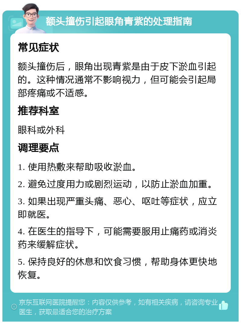 额头撞伤引起眼角青紫的处理指南 常见症状 额头撞伤后，眼角出现青紫是由于皮下淤血引起的。这种情况通常不影响视力，但可能会引起局部疼痛或不适感。 推荐科室 眼科或外科 调理要点 1. 使用热敷来帮助吸收淤血。 2. 避免过度用力或剧烈运动，以防止淤血加重。 3. 如果出现严重头痛、恶心、呕吐等症状，应立即就医。 4. 在医生的指导下，可能需要服用止痛药或消炎药来缓解症状。 5. 保持良好的休息和饮食习惯，帮助身体更快地恢复。