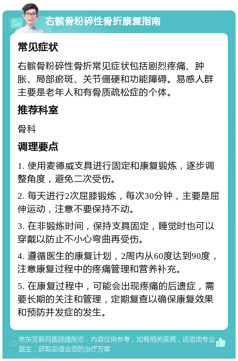 右髌骨粉碎性骨折康复指南 常见症状 右髌骨粉碎性骨折常见症状包括剧烈疼痛、肿胀、局部瘀斑、关节僵硬和功能障碍。易感人群主要是老年人和有骨质疏松症的个体。 推荐科室 骨科 调理要点 1. 使用麦德威支具进行固定和康复锻炼，逐步调整角度，避免二次受伤。 2. 每天进行2次屈膝锻炼，每次30分钟，主要是屈伸运动，注意不要保持不动。 3. 在非锻炼时间，保持支具固定，睡觉时也可以穿戴以防止不小心弯曲再受伤。 4. 遵循医生的康复计划，2周内从60度达到90度，注意康复过程中的疼痛管理和营养补充。 5. 在康复过程中，可能会出现疼痛的后遗症，需要长期的关注和管理，定期复查以确保康复效果和预防并发症的发生。