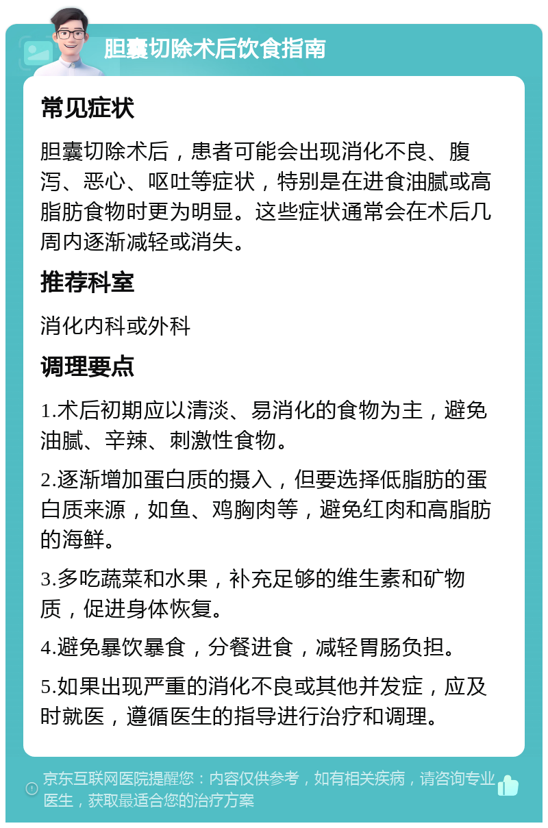 胆囊切除术后饮食指南 常见症状 胆囊切除术后，患者可能会出现消化不良、腹泻、恶心、呕吐等症状，特别是在进食油腻或高脂肪食物时更为明显。这些症状通常会在术后几周内逐渐减轻或消失。 推荐科室 消化内科或外科 调理要点 1.术后初期应以清淡、易消化的食物为主，避免油腻、辛辣、刺激性食物。 2.逐渐增加蛋白质的摄入，但要选择低脂肪的蛋白质来源，如鱼、鸡胸肉等，避免红肉和高脂肪的海鲜。 3.多吃蔬菜和水果，补充足够的维生素和矿物质，促进身体恢复。 4.避免暴饮暴食，分餐进食，减轻胃肠负担。 5.如果出现严重的消化不良或其他并发症，应及时就医，遵循医生的指导进行治疗和调理。